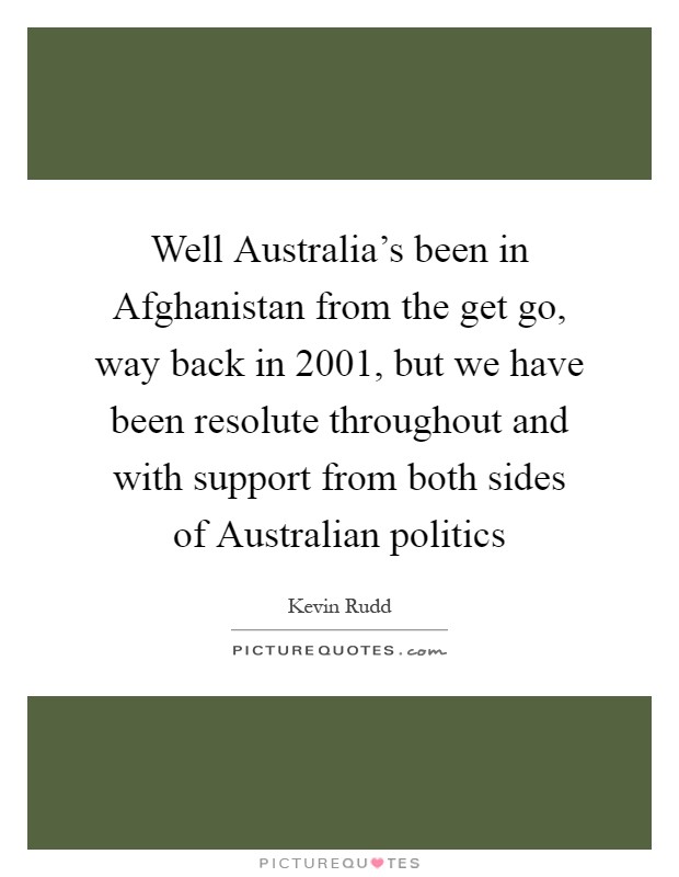 Well Australia's been in Afghanistan from the get go, way back in 2001, but we have been resolute throughout and with support from both sides of Australian politics Picture Quote #1