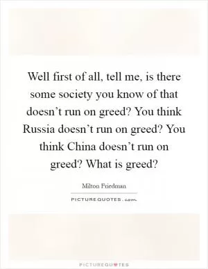 Well first of all, tell me, is there some society you know of that doesn’t run on greed? You think Russia doesn’t run on greed? You think China doesn’t run on greed? What is greed? Picture Quote #1