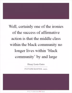 Well, certainly one of the ironies of the success of affirmative action is that the middle class within the black community no longer lives within ‘black community’ by and large Picture Quote #1