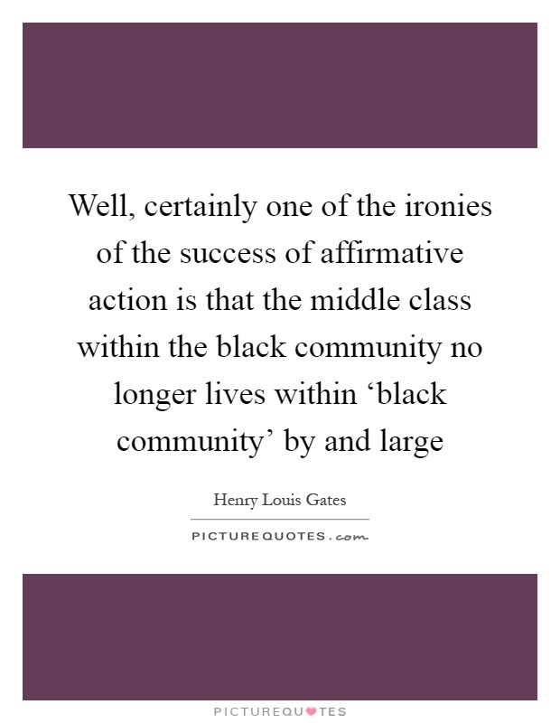 Well, certainly one of the ironies of the success of affirmative action is that the middle class within the black community no longer lives within ‘black community' by and large Picture Quote #1