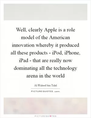 Well, clearly Apple is a role model of the American innovation whereby it produced all these products - iPod, iPhone, iPad - that are really now dominating all the technology arena in the world Picture Quote #1