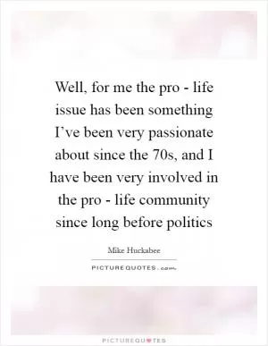 Well, for me the pro - life issue has been something I’ve been very passionate about since the  70s, and I have been very involved in the pro - life community since long before politics Picture Quote #1