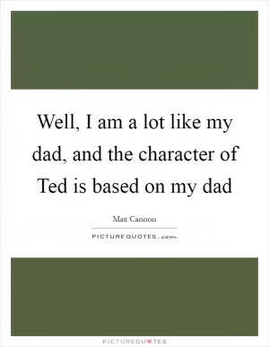 Well, I am a lot like my dad, and the character of Ted is based on my dad Picture Quote #1
