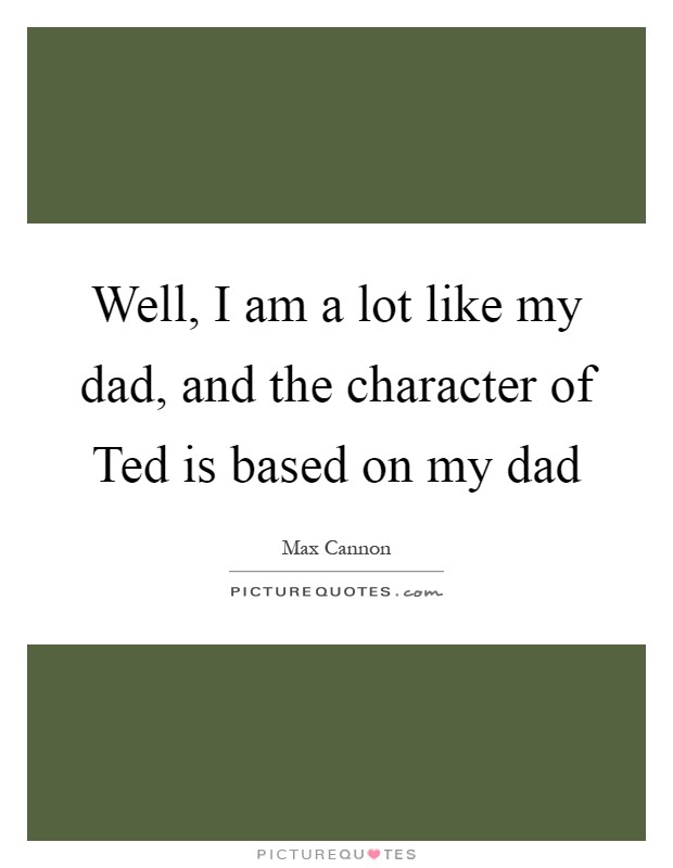 Well, I am a lot like my dad, and the character of Ted is based on my dad Picture Quote #1