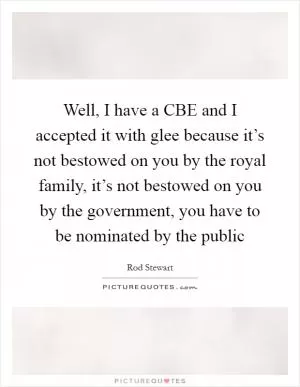 Well, I have a CBE and I accepted it with glee because it’s not bestowed on you by the royal family, it’s not bestowed on you by the government, you have to be nominated by the public Picture Quote #1