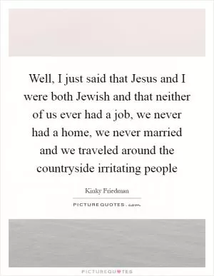 Well, I just said that Jesus and I were both Jewish and that neither of us ever had a job, we never had a home, we never married and we traveled around the countryside irritating people Picture Quote #1