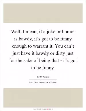 Well, I mean, if a joke or humor is bawdy, it’s got to be funny enough to warrant it. You can’t just have it bawdy or dirty just for the sake of being that - it’s got to be funny Picture Quote #1