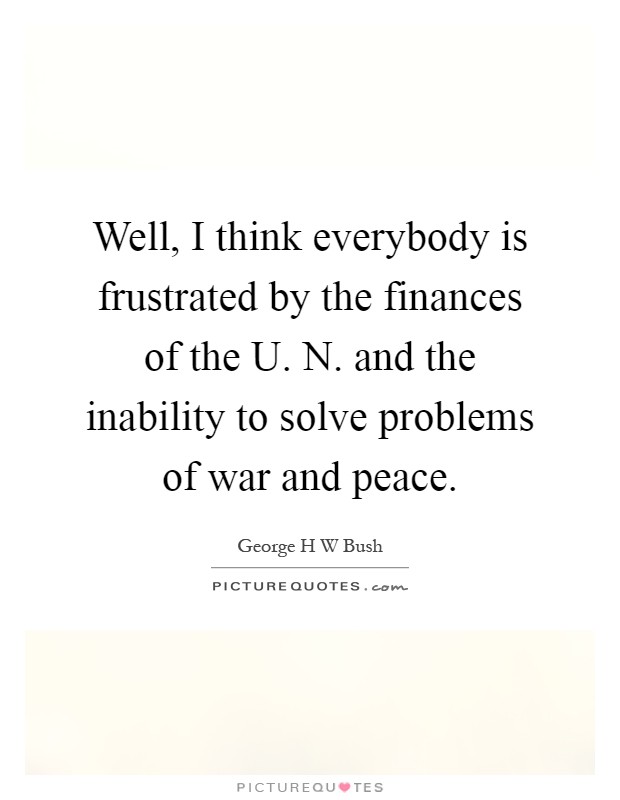 Well, I think everybody is frustrated by the finances of the U. N. and the inability to solve problems of war and peace Picture Quote #1