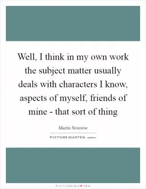 Well, I think in my own work the subject matter usually deals with characters I know, aspects of myself, friends of mine - that sort of thing Picture Quote #1