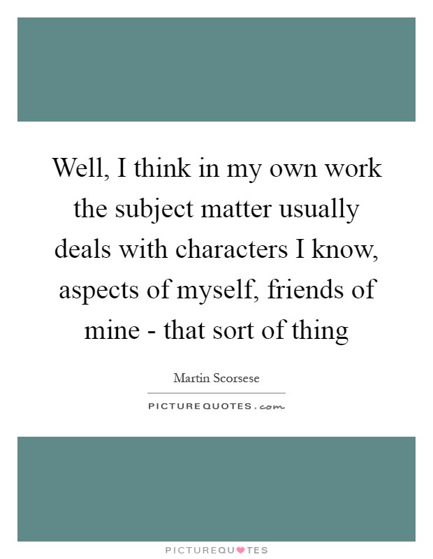 Well, I think in my own work the subject matter usually deals with characters I know, aspects of myself, friends of mine - that sort of thing Picture Quote #1