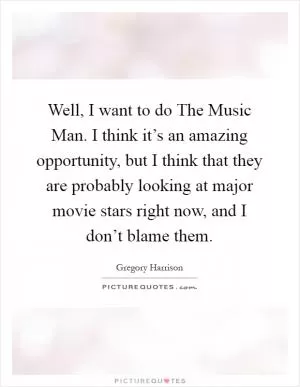 Well, I want to do The Music Man. I think it’s an amazing opportunity, but I think that they are probably looking at major movie stars right now, and I don’t blame them Picture Quote #1