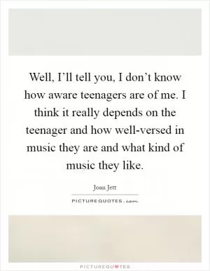 Well, I’ll tell you, I don’t know how aware teenagers are of me. I think it really depends on the teenager and how well-versed in music they are and what kind of music they like Picture Quote #1