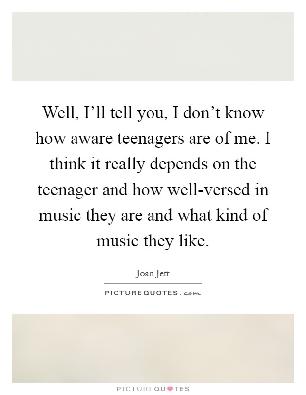 Well, I'll tell you, I don't know how aware teenagers are of me. I think it really depends on the teenager and how well-versed in music they are and what kind of music they like Picture Quote #1