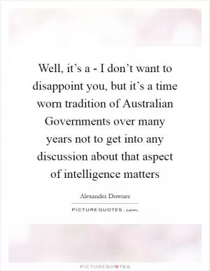 Well, it’s a - I don’t want to disappoint you, but it’s a time worn tradition of Australian Governments over many years not to get into any discussion about that aspect of intelligence matters Picture Quote #1