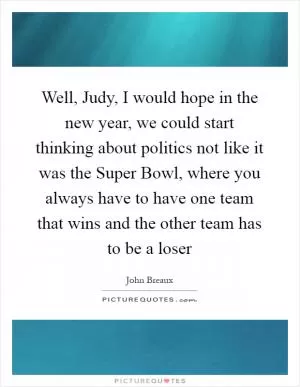 Well, Judy, I would hope in the new year, we could start thinking about politics not like it was the Super Bowl, where you always have to have one team that wins and the other team has to be a loser Picture Quote #1
