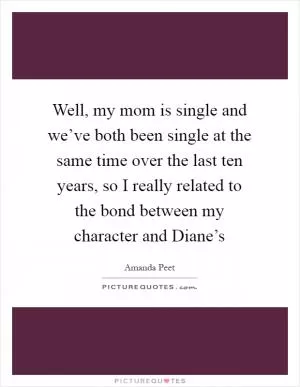 Well, my mom is single and we’ve both been single at the same time over the last ten years, so I really related to the bond between my character and Diane’s Picture Quote #1