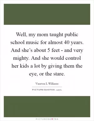 Well, my mom taught public school music for almost 40 years. And she’s about 5 feet - and very mighty. And she would control her kids a lot by giving them the eye, or the stare Picture Quote #1