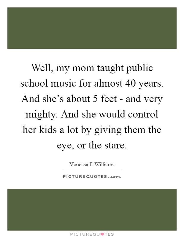 Well, my mom taught public school music for almost 40 years. And she's about 5 feet - and very mighty. And she would control her kids a lot by giving them the eye, or the stare Picture Quote #1