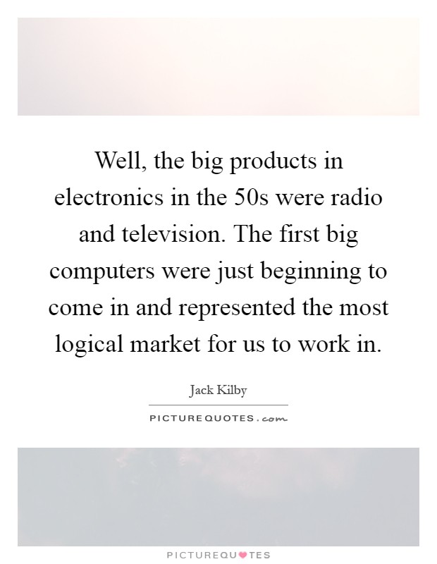 Well, the big products in electronics in the  50s were radio and television. The first big computers were just beginning to come in and represented the most logical market for us to work in Picture Quote #1