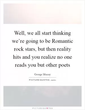Well, we all start thinking we’re going to be Romantic rock stars, but then reality hits and you realize no one reads you but other poets Picture Quote #1