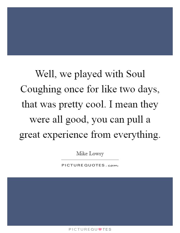 Well, we played with Soul Coughing once for like two days, that was pretty cool. I mean they were all good, you can pull a great experience from everything Picture Quote #1