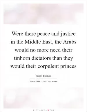 Were there peace and justice in the Middle East, the Arabs would no more need their tinhorn dictators than they would their corpulent princes Picture Quote #1