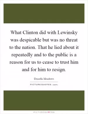 What Clinton did with Lewinsky was despicable but was no threat to the nation. That he lied about it repeatedly and to the public is a reason for us to cease to trust him and for him to resign Picture Quote #1