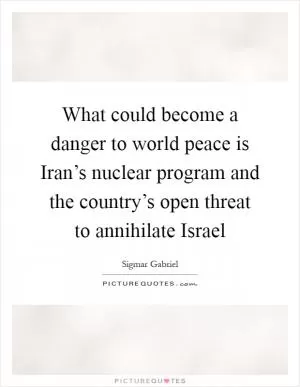 What could become a danger to world peace is Iran’s nuclear program and the country’s open threat to annihilate Israel Picture Quote #1