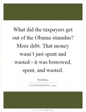 What did the taxpayers get out of the Obama stimulus? More debt. That money wasn’t just spent and wasted - it was borrowed, spent, and wasted Picture Quote #1