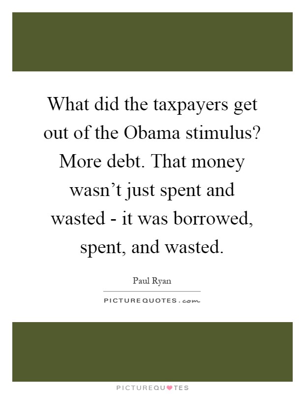 What did the taxpayers get out of the Obama stimulus? More debt. That money wasn't just spent and wasted - it was borrowed, spent, and wasted Picture Quote #1