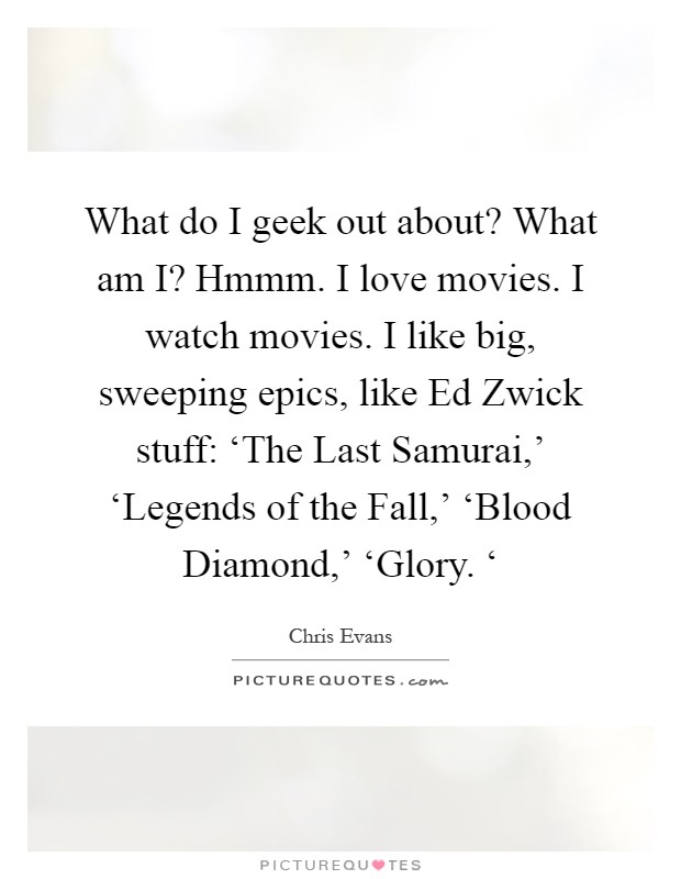 What do I geek out about? What am I? Hmmm. I love movies. I watch movies. I like big, sweeping epics, like Ed Zwick stuff: ‘The Last Samurai,' ‘Legends of the Fall,' ‘Blood Diamond,' ‘Glory. ‘ Picture Quote #1