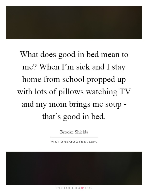 What does good in bed mean to me? When I'm sick and I stay home from school propped up with lots of pillows watching TV and my mom brings me soup - that's good in bed Picture Quote #1