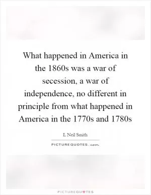 What happened in America in the 1860s was a war of secession, a war of independence, no different in principle from what happened in America in the 1770s and 1780s Picture Quote #1