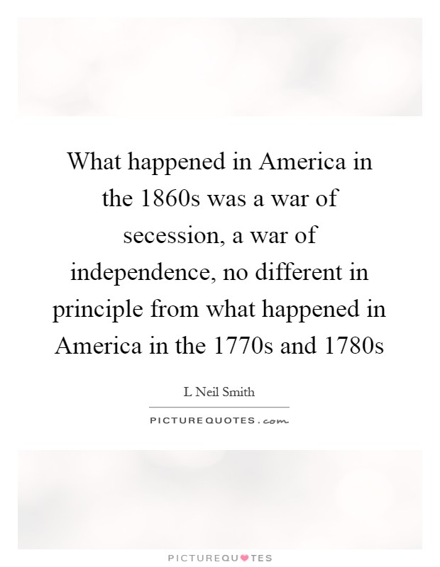 What happened in America in the 1860s was a war of secession, a war of independence, no different in principle from what happened in America in the 1770s and 1780s Picture Quote #1