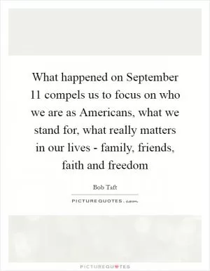 What happened on September 11 compels us to focus on who we are as Americans, what we stand for, what really matters in our lives - family, friends, faith and freedom Picture Quote #1