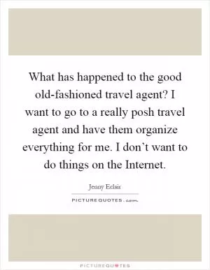 What has happened to the good old-fashioned travel agent? I want to go to a really posh travel agent and have them organize everything for me. I don’t want to do things on the Internet Picture Quote #1