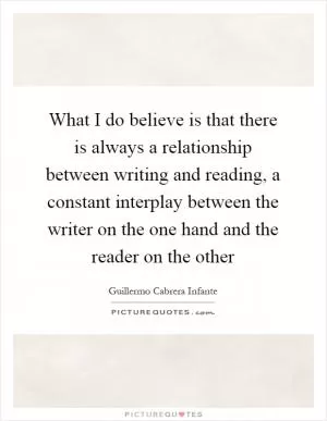 What I do believe is that there is always a relationship between writing and reading, a constant interplay between the writer on the one hand and the reader on the other Picture Quote #1