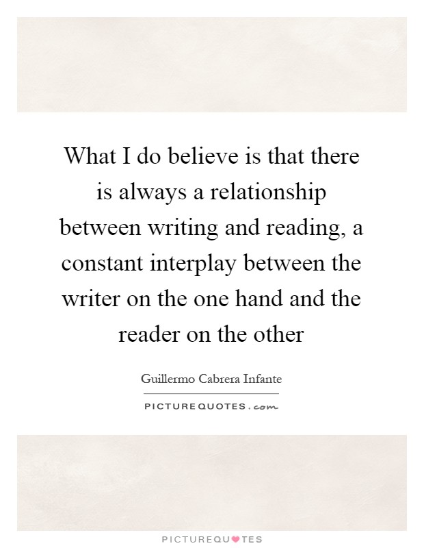 What I do believe is that there is always a relationship between writing and reading, a constant interplay between the writer on the one hand and the reader on the other Picture Quote #1
