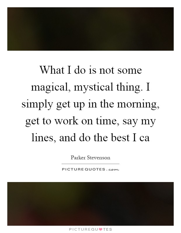 What I do is not some magical, mystical thing. I simply get up in the morning, get to work on time, say my lines, and do the best I ca Picture Quote #1