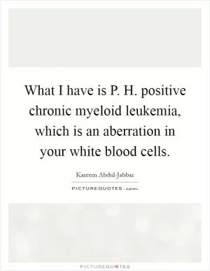 What I have is P. H. positive chronic myeloid leukemia, which is an aberration in your white blood cells Picture Quote #1