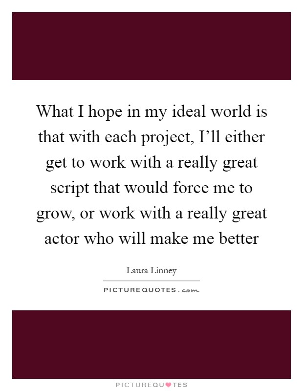 What I hope in my ideal world is that with each project, I'll either get to work with a really great script that would force me to grow, or work with a really great actor who will make me better Picture Quote #1