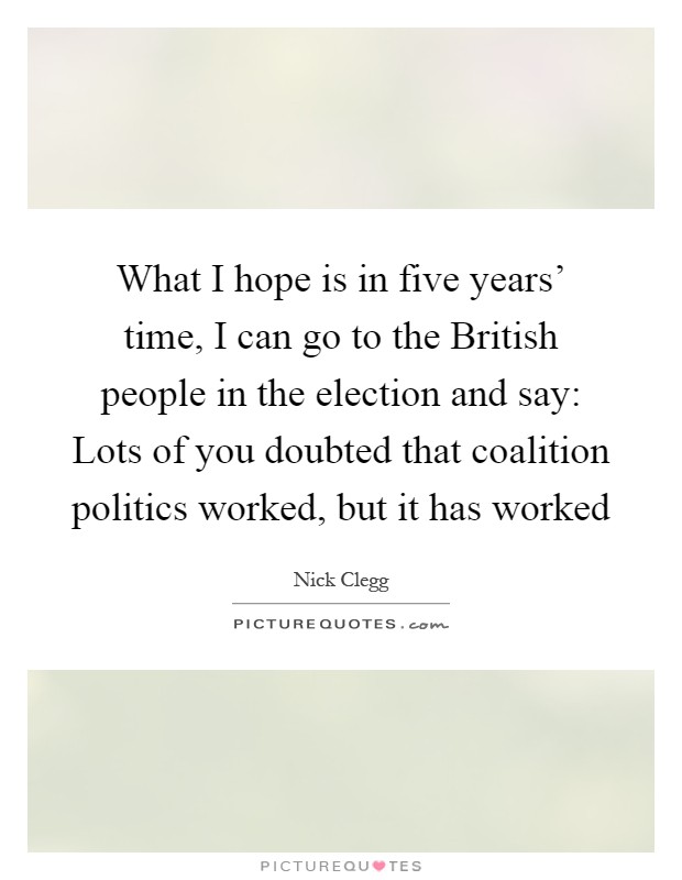 What I hope is in five years' time, I can go to the British people in the election and say: Lots of you doubted that coalition politics worked, but it has worked Picture Quote #1