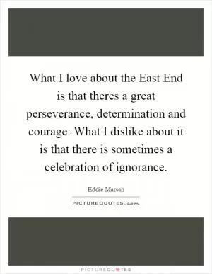 What I love about the East End is that theres a great perseverance, determination and courage. What I dislike about it is that there is sometimes a celebration of ignorance Picture Quote #1