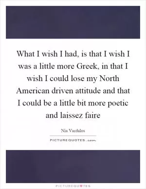 What I wish I had, is that I wish I was a little more Greek, in that I wish I could lose my North American driven attitude and that I could be a little bit more poetic and laissez faire Picture Quote #1