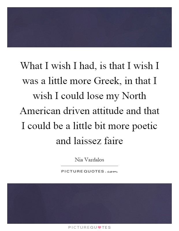 What I wish I had, is that I wish I was a little more Greek, in that I wish I could lose my North American driven attitude and that I could be a little bit more poetic and laissez faire Picture Quote #1