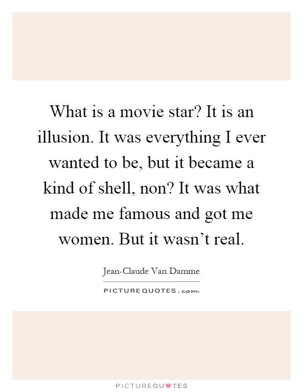 What is a movie star? It is an illusion. It was everything I ever wanted to be, but it became a kind of shell, non? It was what made me famous and got me women. But it wasn't real Picture Quote #1