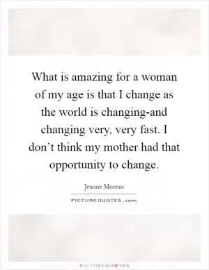 What is amazing for a woman of my age is that I change as the world is changing-and changing very, very fast. I don’t think my mother had that opportunity to change Picture Quote #1