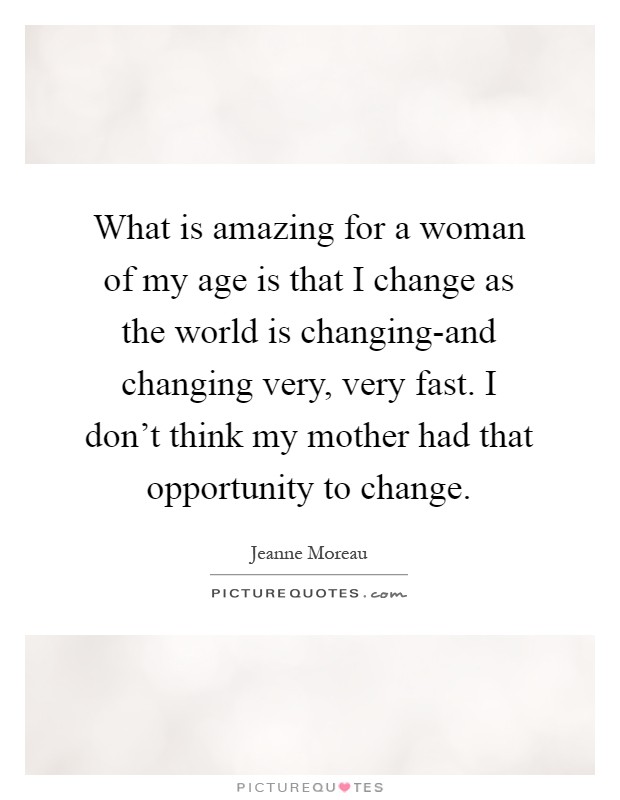 What is amazing for a woman of my age is that I change as the world is changing-and changing very, very fast. I don't think my mother had that opportunity to change Picture Quote #1