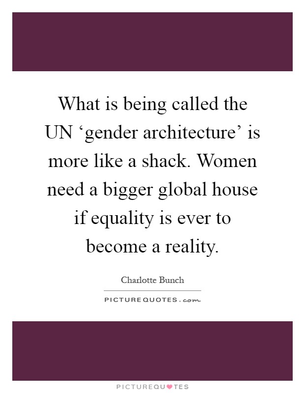 What is being called the UN ‘gender architecture' is more like a shack. Women need a bigger global house if equality is ever to become a reality Picture Quote #1