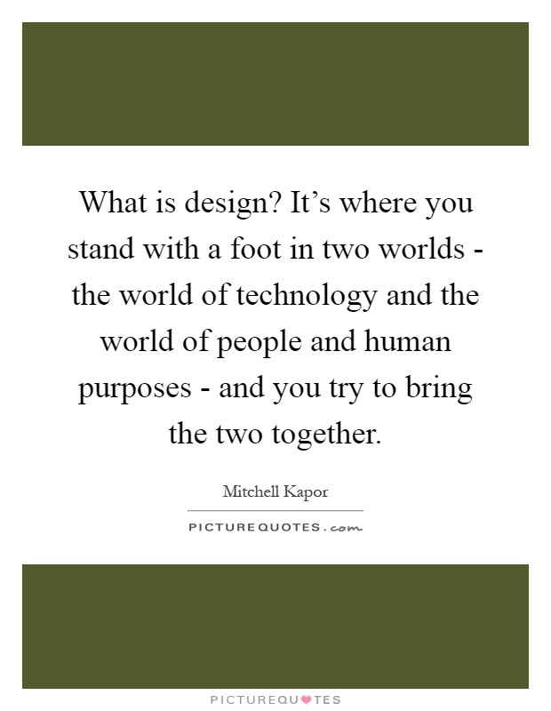 What is design? It's where you stand with a foot in two worlds - the world of technology and the world of people and human purposes - and you try to bring the two together Picture Quote #1